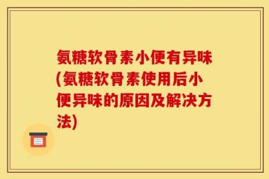 氨糖软骨素小便有异味(氨糖软骨素使用后小便异味的原因及解决方法)