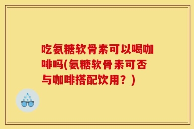 吃氨糖软骨素可以喝咖啡吗(氨糖软骨素可否与咖啡搭配饮用？)