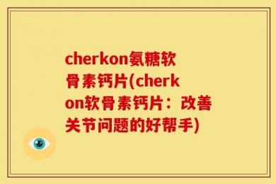 cherkon氨糖软骨素钙片(cherkon软骨素钙片：改善关节问题的好帮手)