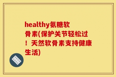 healthy氨糖软骨素(保护关节轻松过！天然软骨素支持健康生活)