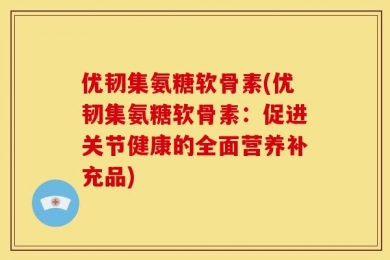 优韧集氨糖软骨素(优韧集氨糖软骨素：促进关节健康的全面营养补充品)