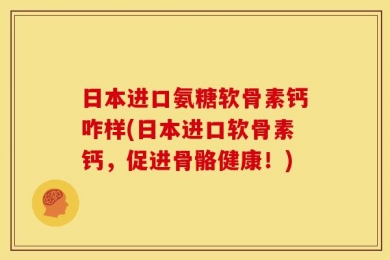 日本进口氨糖软骨素钙咋样(日本进口软骨素钙，促进骨骼健康！)