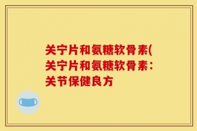 关宁片和氨糖软骨素(关宁片和氨糖软骨素：关节保健良方