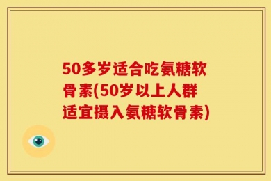 50多岁适合吃氨糖软骨素(50岁以上人群适宜摄入氨糖软骨素)