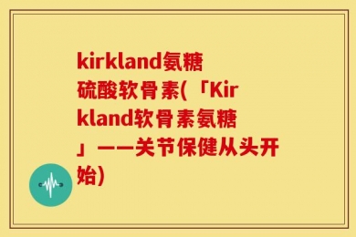 kirkland氨糖硫酸软骨素(「Kirkland软骨素氨糖」——关节保健从头开始)