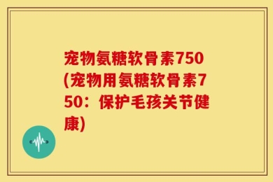 宠物氨糖软骨素750(宠物用氨糖软骨素750：保护毛孩关节健康)