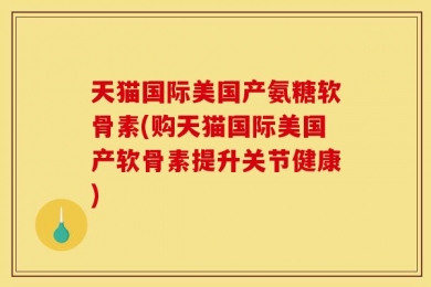 天猫国际美国产氨糖软骨素(购天猫国际美国产软骨素提升关节健康)