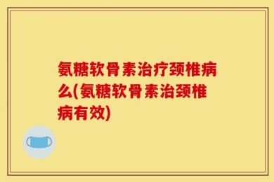 氨糖软骨素治疗颈椎病么(氨糖软骨素治颈椎病有效)