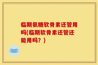 临期氨糖软骨素还管用吗(临期软骨素还管还能用吗？)