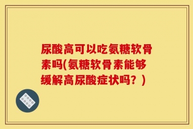 尿酸高可以吃氨糖软骨素吗(氨糖软骨素能够缓解高尿酸症状吗？)