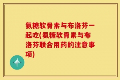 氨糖软骨素与布洛芬一起吃(氨糖软骨素与布洛芬联合用药的注意事项)