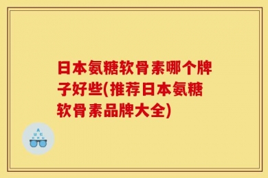 日本氨糖软骨素哪个牌子好些(推荐日本氨糖软骨素品牌大全)