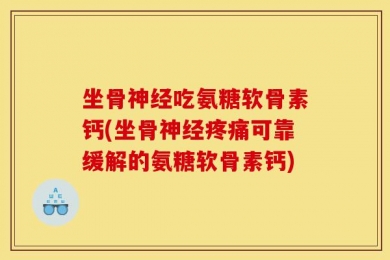 坐骨神经吃氨糖软骨素钙(坐骨神经疼痛可靠缓解的氨糖软骨素钙)