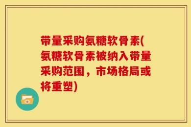 带量采购氨糖软骨素(氨糖软骨素被纳入带量采购范围，市场格局或将重塑)
