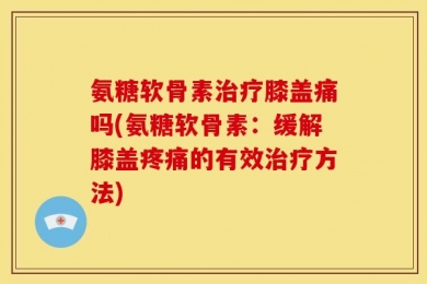 氨糖软骨素治疗膝盖痛吗(氨糖软骨素：缓解膝盖疼痛的有效治疗方法)