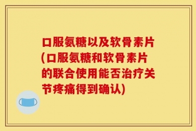 口服氨糖以及软骨素片(口服氨糖和软骨素片的联合使用能否治疗关节疼痛得到确认)