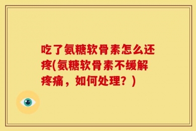 吃了氨糖软骨素怎么还疼(氨糖软骨素不缓解疼痛，如何处理？)