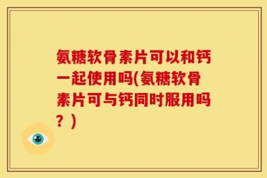 氨糖软骨素片可以和钙一起使用吗(氨糖软骨素片可与钙同时服用吗？)