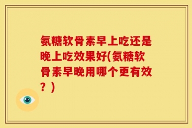 氨糖软骨素早上吃还是晚上吃效果好(氨糖软骨素早晚用哪个更有效？)