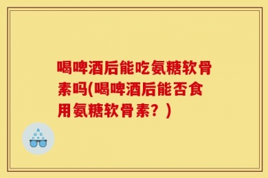 喝啤酒后能吃氨糖软骨素吗(喝啤酒后能否食用氨糖软骨素？)