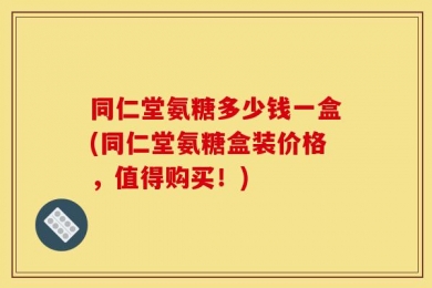 同仁堂氨糖多少钱一盒(同仁堂氨糖盒装价格，值得购买！)