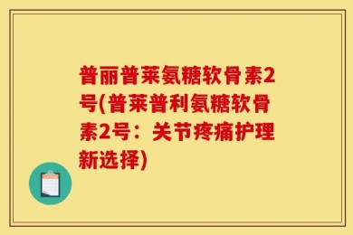 普丽普莱氨糖软骨素2号(普莱普利氨糖软骨素2号：关节疼痛护理新选择)