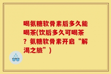 喝氨糖软骨素后多久能喝茶(饮后多久可喝茶？氨糖软骨素开启“解渴之旅”)