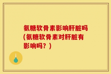 氨糖软骨素影响肝脏吗(氨糖软骨素对肝脏有影响吗？)