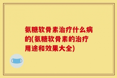 氨糖软骨素治疗什么病的(氨糖软骨素的治疗用途和效果大全)