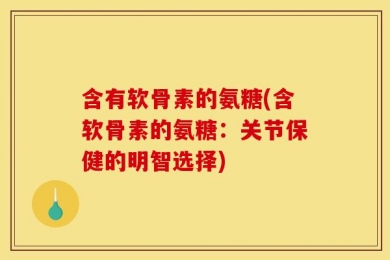 含有软骨素的氨糖(含软骨素的氨糖：关节保健的明智选择)