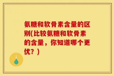 氨糖和软骨素含量的区别(比较氨糖和软骨素的含量，你知道哪个更优？)