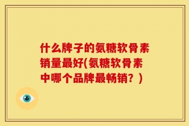 什么牌子的氨糖软骨素销量最好(氨糖软骨素中哪个品牌最畅销？)
