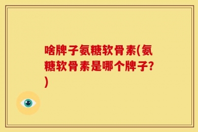 啥牌子氨糖软骨素(氨糖软骨素是哪个牌子？)