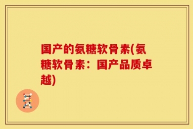 国产的氨糖软骨素(氨糖软骨素：国产品质卓越)