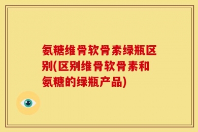 氨糖维骨软骨素绿瓶区别(区别维骨软骨素和氨糖的绿瓶产品)