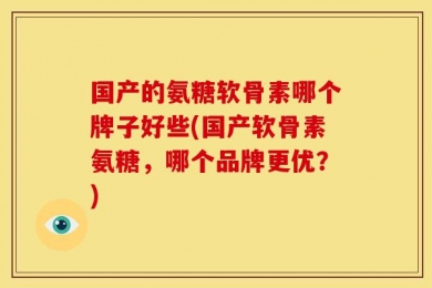 国产的氨糖软骨素哪个牌子好些(国产软骨素氨糖，哪个品牌更优？)