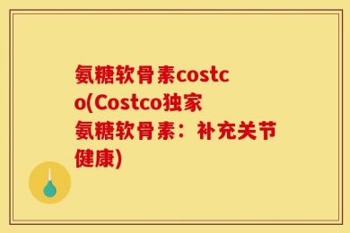 氨糖软骨素costco(Costco独家氨糖软骨素：补充关节健康)