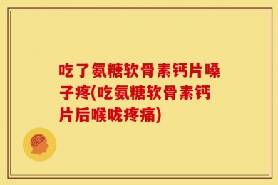 吃了氨糖软骨素钙片嗓子疼(吃氨糖软骨素钙片后喉咙疼痛)