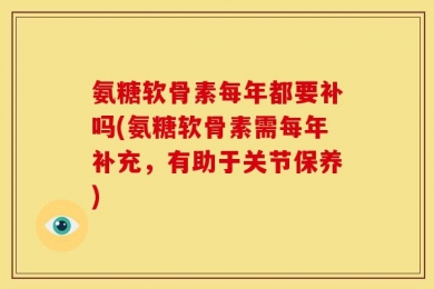 氨糖软骨素每年都要补吗(氨糖软骨素需每年补充，有助于关节保养)