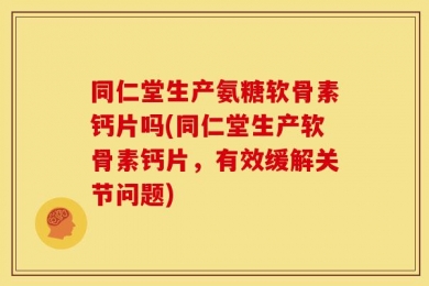 同仁堂生产氨糖软骨素钙片吗(同仁堂生产软骨素钙片，有效缓解关节问题)