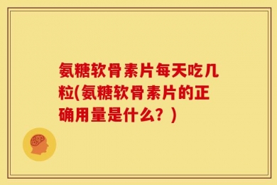 氨糖软骨素片每天吃几粒(氨糖软骨素片的正确用量是什么？)