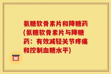 氨糖软骨素片和降糖药(氨糖软骨素片与降糖药：有效减轻关节疼痛和控制血糖水平)