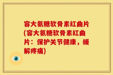 容大氨糖软骨素红曲片(容大氨糖软骨素红曲片：保护关节健康，缓解疼痛)