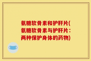 氨糖软骨素和护肝片(氨糖软骨素与护肝片：两种保护身体的药物)