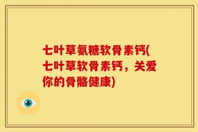 七叶草氨糖软骨素钙(七叶草软骨素钙，关爱你的骨骼健康)