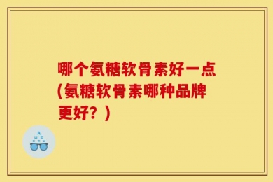 哪个氨糖软骨素好一点(氨糖软骨素哪种品牌更好？)
