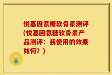 悦基因氨糖软骨素测评(悦基因氨糖软骨素产品测评：我使用的效果如何？)
