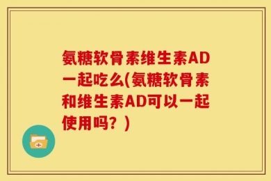 氨糖软骨素维生素AD一起吃么(氨糖软骨素和维生素AD可以一起使用吗？)