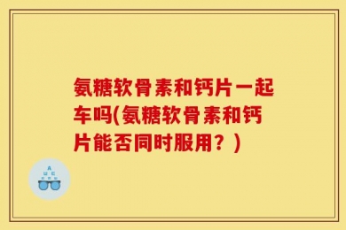 氨糖软骨素和钙片一起车吗(氨糖软骨素和钙片能否同时服用？)
