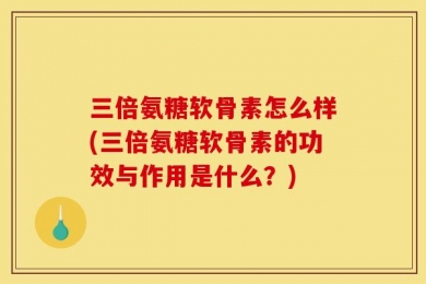 三倍氨糖软骨素怎么样(三倍氨糖软骨素的功效与作用是什么？)